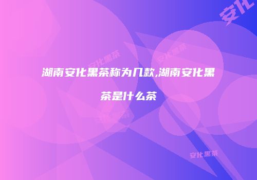 湖南安化黑茶称为几款,湖南安化黑茶是什么茶