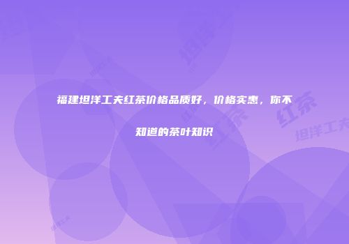 福建坦洋工夫红茶价格品质好，价格实惠，你不知道的茶叶知识