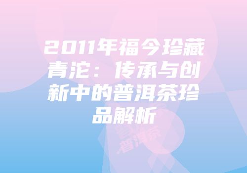 2011年福今珍藏青沱：传承与创新中的普洱茶珍品解析