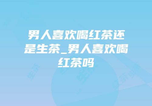 男人喜欢喝红茶还是生茶_男人喜欢喝红茶吗