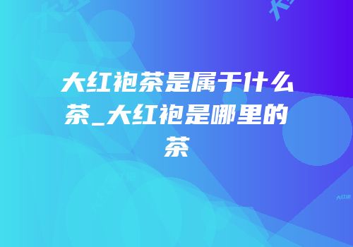 大红袍茶是属于什么茶_大红袍是哪里的茶