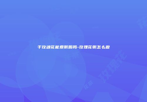 干玫魂花能煮粥喝吗-玫瑰花粥怎么做