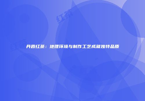 丹霞红茶：地理环境与制作工艺成就独特品质