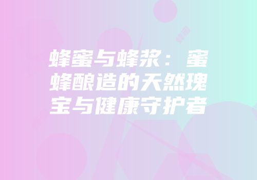蜂蜜与蜂浆：蜜蜂酿造的天然瑰宝与健康守护者
