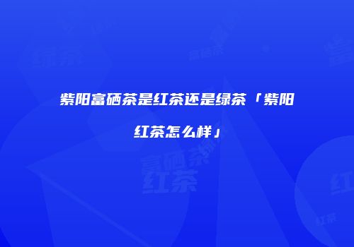 紫阳富硒茶是红茶还是绿茶「紫阳红茶怎么样」