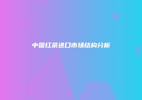 中国红茶进口市场结构分析