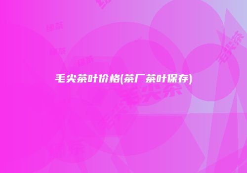 毛尖茶叶价格(茶厂茶叶保存)