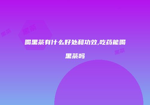 喝黑茶有什么好处和功效,吃药能喝黑茶吗