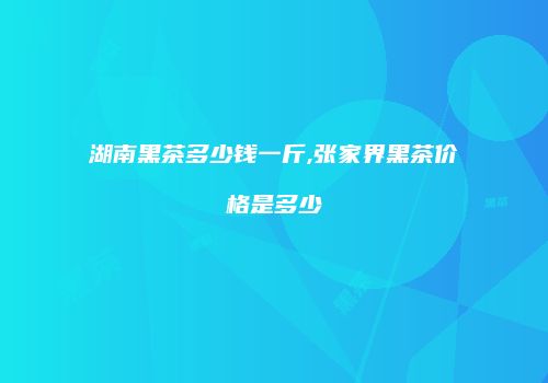 湖南黑茶多少钱一斤,张家界黑茶价格是多少