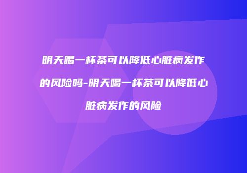 明天喝一杯茶可以降低心脏病发作的风险吗-明天喝一杯茶可以降低心脏病发作的风险