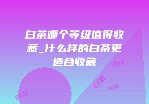 白茶哪个等级值得收藏_什么样的白茶更适合收藏