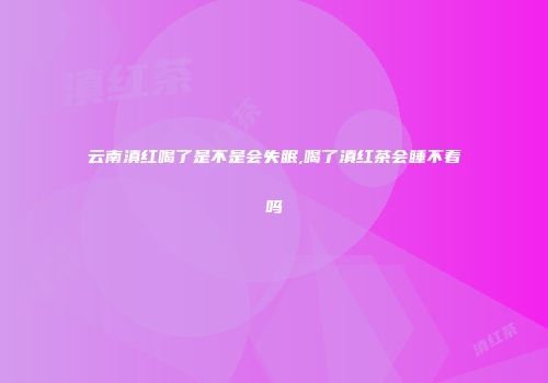 云南滇红喝了是不是会失眠,喝了滇红茶会睡不着吗
