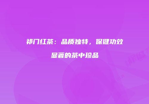 祁门红茶：品质独特，保健功效显著的茶中珍品