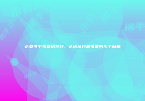 永春佛手茶栽培技巧：从选址到病虫害防治全解析