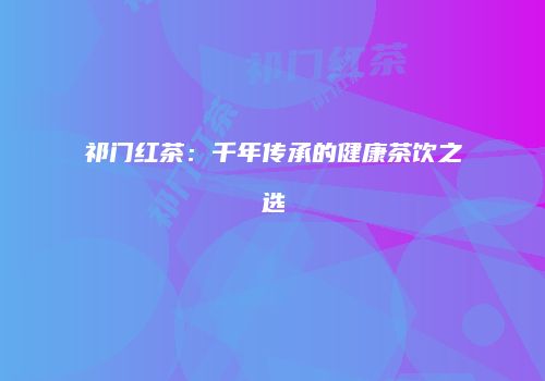 祁门红茶：千年传承的健康茶饮之选