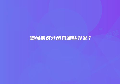 喝绿茶对牙齿有哪些好处？