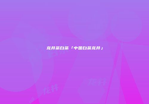 龙井茶白茶「中国白茶龙井」