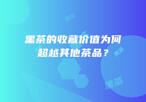 黑茶的收藏价值为何超越其他茶品？