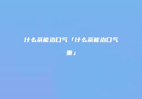 什么茶能治口气「什么茶能治口气重」