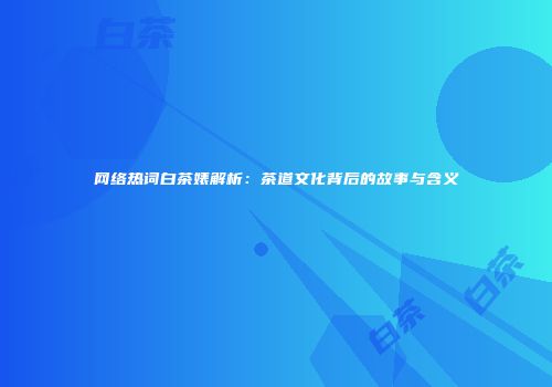 网络热词白茶婊解析：茶道文化背后的故事与含义