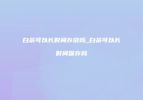 白茶可以长时间存放吗_白茶可以长时间保存吗