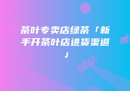 茶叶专卖店绿茶「新手开茶叶店进货渠道」