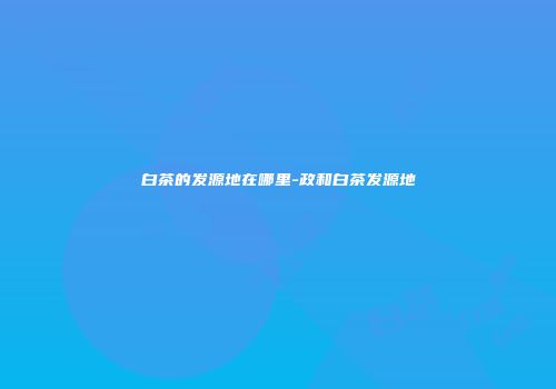 白茶的发源地在哪里-政和白茶发源地