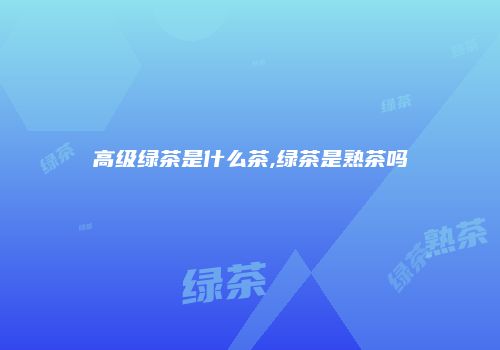 高级绿茶是什么茶,绿茶是熟茶吗