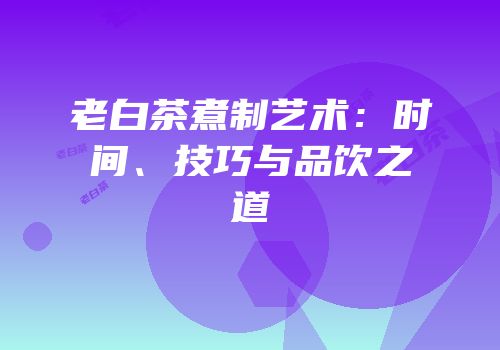 老白茶煮制艺术：时间、技巧与品饮之道