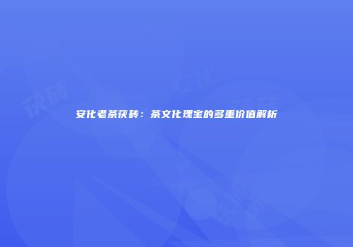 安化老茶茯砖：茶文化瑰宝的多重价值解析