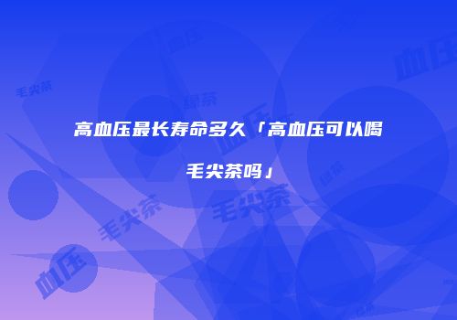 高血压最长寿命多久「高血压可以喝毛尖茶吗」