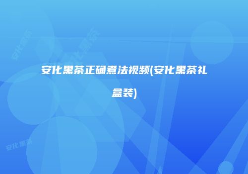 安化黑茶正确煮法视频(安化黑茶礼盒装)