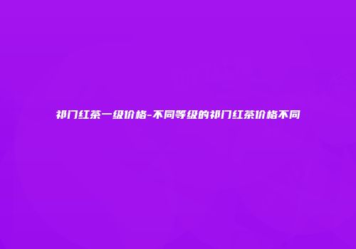 祁门红茶一级价格-不同等级的祁门红茶价格不同