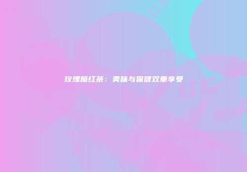 玫瑰茄红茶：美味与保健双重享受