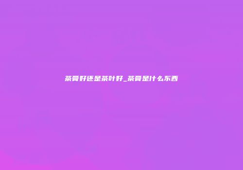 茶膏好还是茶叶好_茶膏是什么东西