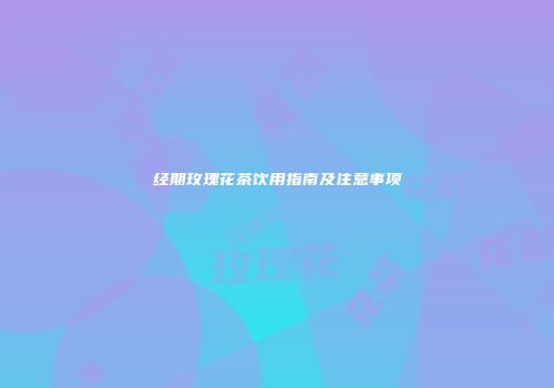 经期玫瑰花茶饮用指南及注意事项
