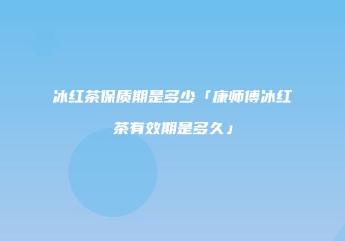 冰红茶保质期是多少「康师傅冰红茶有效期是多久」