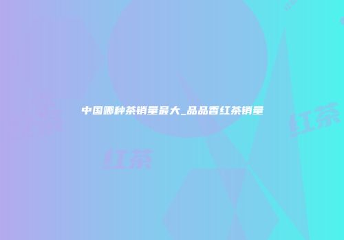 中国哪种茶销量最大_品品香红茶销量