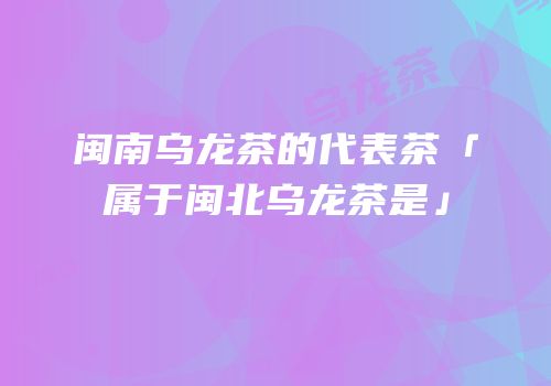 闽南乌龙茶的代表茶「属于闽北乌龙茶是」