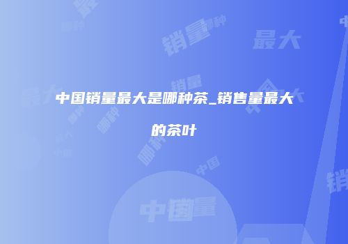 中国销量最大是哪种茶_销售量最大的茶叶