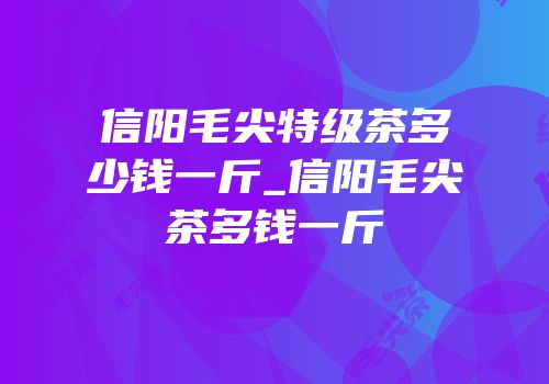 信阳毛尖特级茶多少钱一斤_信阳毛尖茶多钱一斤