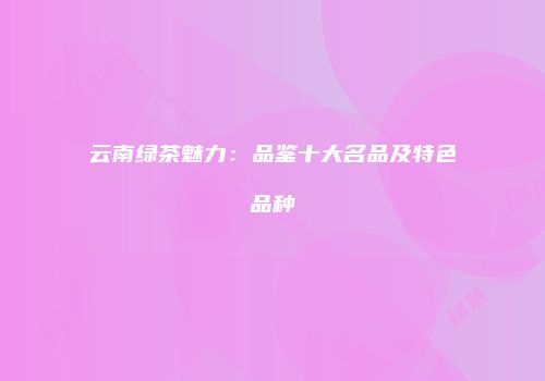 云南绿茶魅力：品鉴十大名品及特色品种