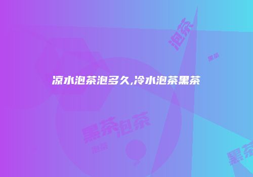 凉水泡茶泡多久,冷水泡茶黑茶