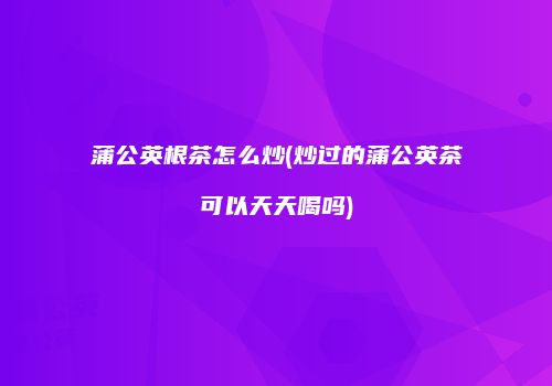 蒲公英根茶怎么炒(炒过的蒲公英茶可以天天喝吗)