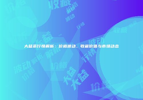 大益茶行情解析：价格波动、收藏价值与市场动态