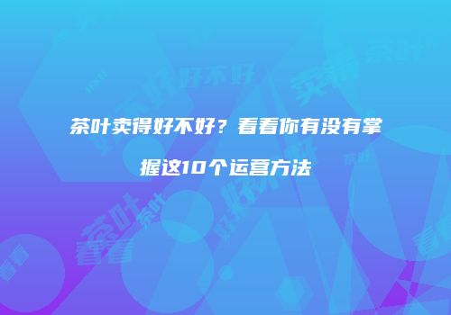 茶叶卖得好不好？看看你有没有掌握这10个运营方法