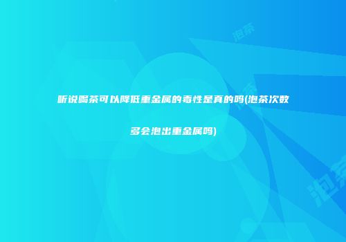 听说喝茶可以降低重金属的毒性是真的吗(泡茶次数多会泡出重金属吗)