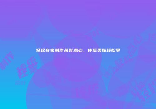 轻松在家制作茶叶点心，传统美味轻松享