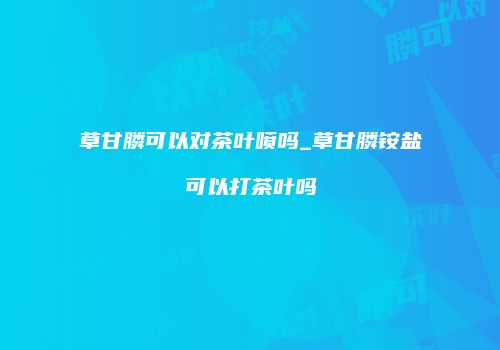 草甘膦可以对茶叶喷吗_草甘膦铵盐可以打茶叶吗