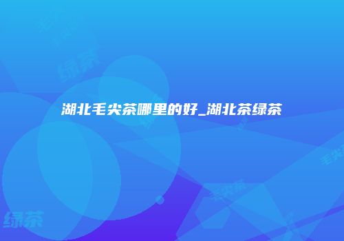 湖北毛尖茶哪里的好_湖北茶绿茶
